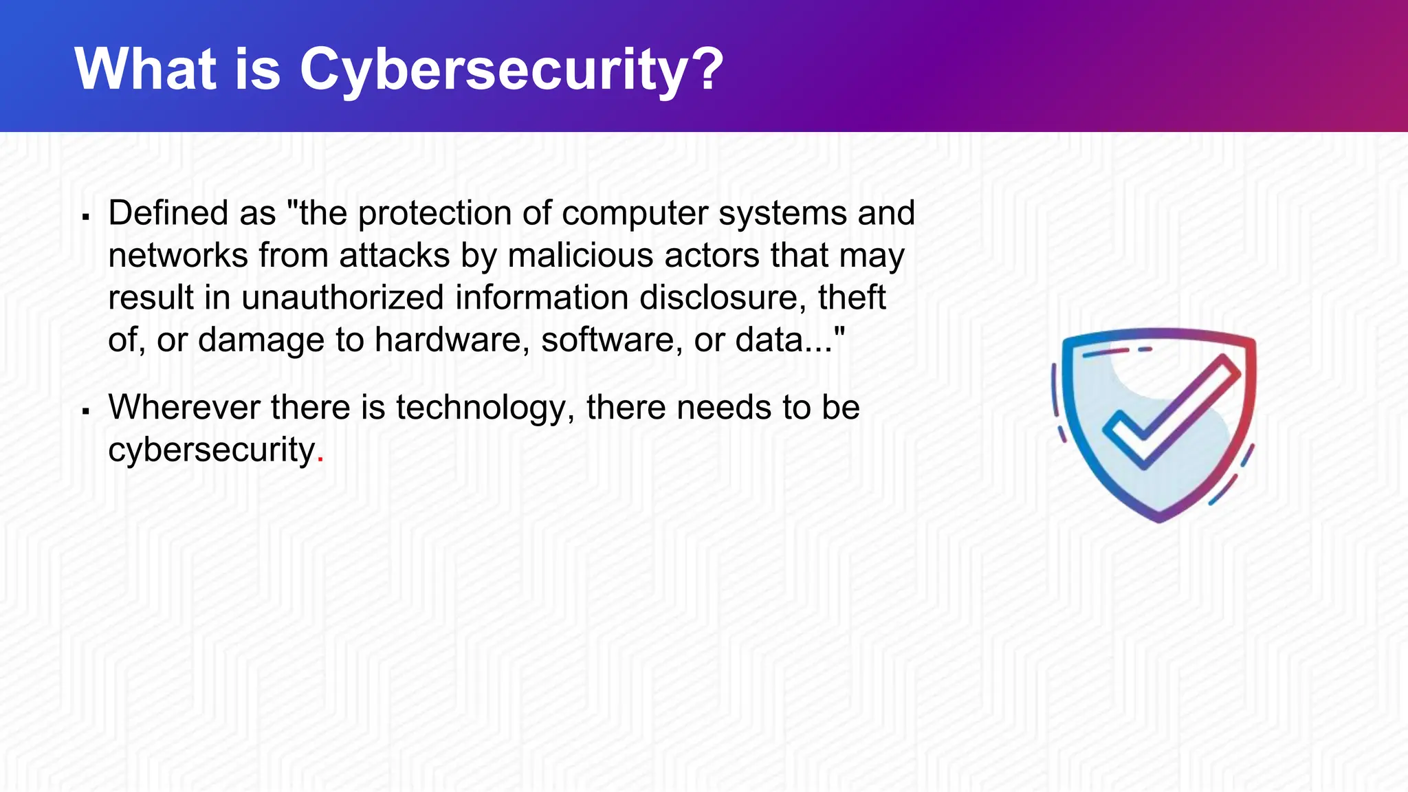 What is Cybersecurity?
▪ Defined as "the protection of computer systems and
networks from attacks by malicious actors that may
result in unauthorized information disclosure, theft
of, or damage to hardware, software, or data..."
▪ Wherever there is technology, there needs to be
cybersecurity.
 