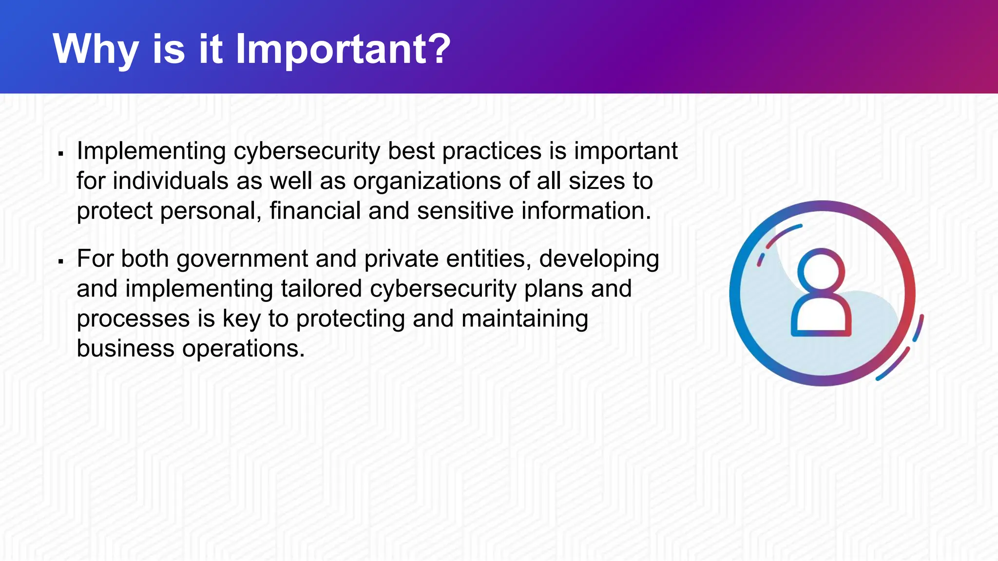 Why is it Important?
▪ Implementing cybersecurity best practices is important
for individuals as well as organizations of all sizes to
protect personal, financial and sensitive information.
▪ For both government and private entities, developing
and implementing tailored cybersecurity plans and
processes is key to protecting and maintaining
business operations.
 