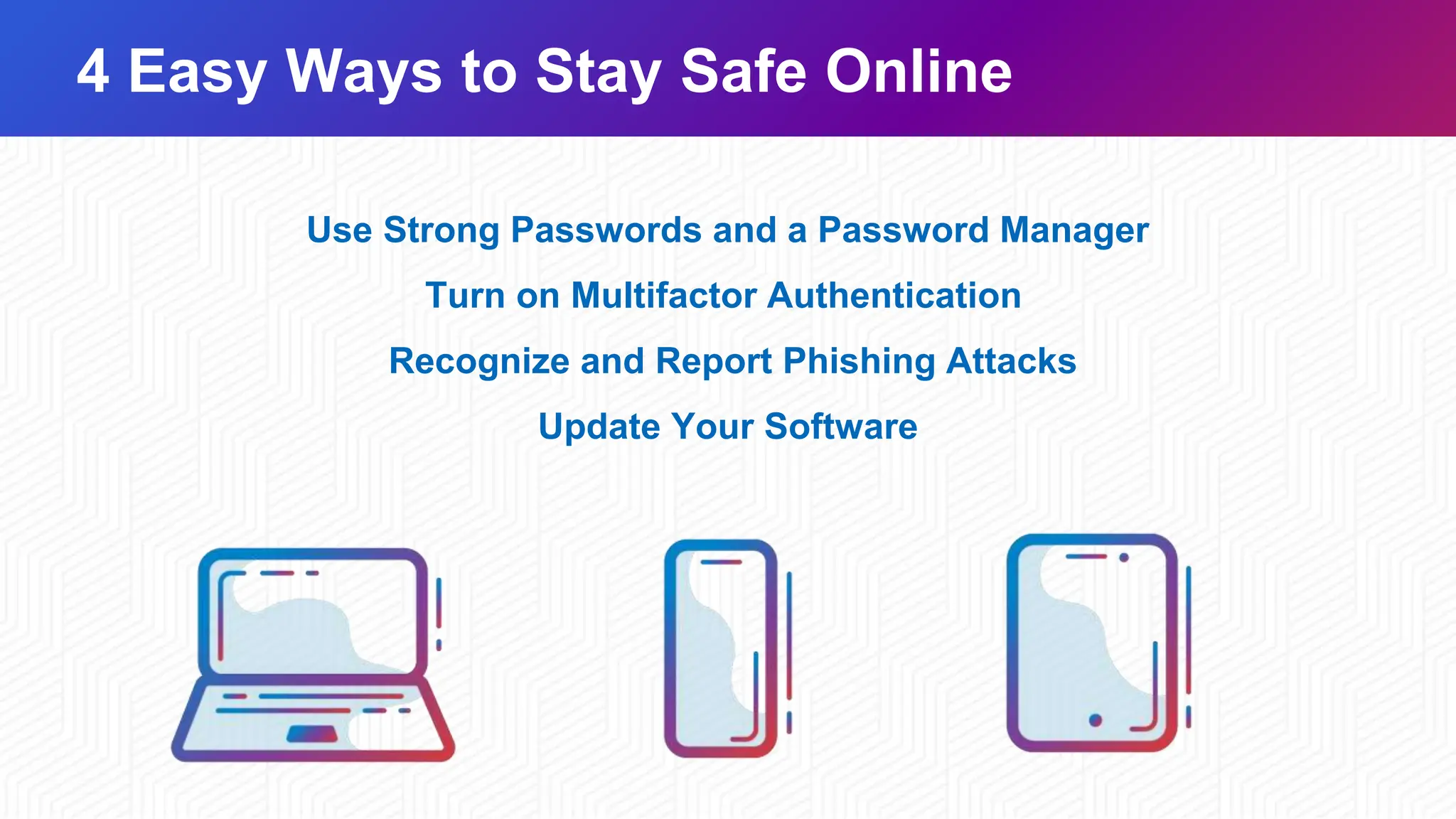4 Easy Ways to Stay Safe Online
Use Strong Passwords and a Password Manager
Turn on Multifactor Authentication
Recognize and Report Phishing Attacks​
Update Your Software​
 