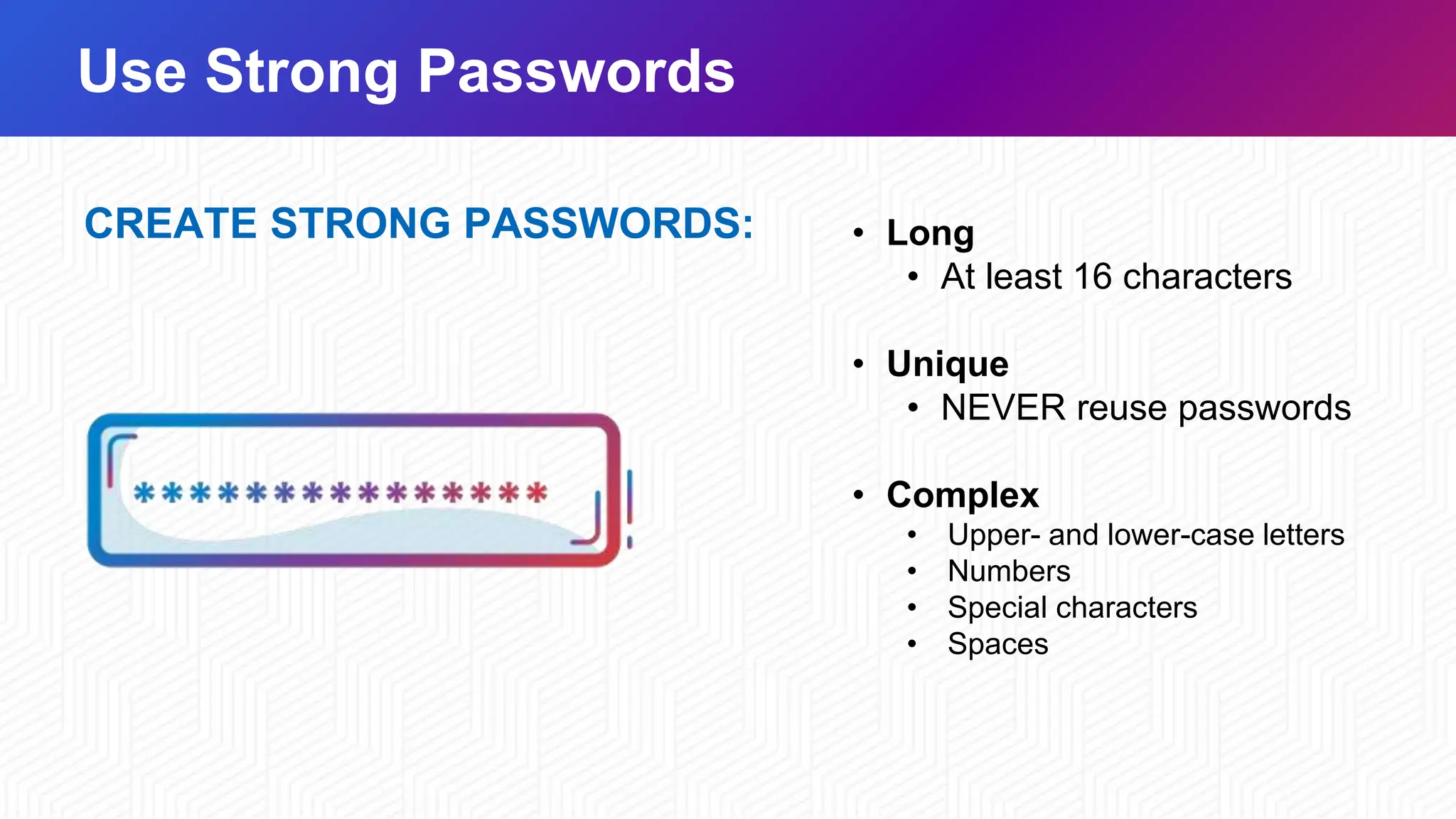 Use Strong Passwords
CREATE STRONG PASSWORDS: • Long
• At least 16 characters
• Unique
• NEVER reuse passwords
• Complex
• Upper- and lower-case letters
• Numbers
• Special characters
• Spaces
 