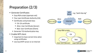 15
Preparation (2/3)
 Generate Certificates
 Easy-RSA scripts (openvpn.net)
 Your own Certificate Authority (CA)
 Certificates and private keys
 CA: CA certificate
 Alice: User Certificate (Server)
 Bob: User Certificate (Client)
 Generate TLS-Authentication key
 Enable NTP client
 Important to have correct time when
using certificates
 Use local NTP server or on Internet
Internet
Alice Bob
e.g, ”pool.ntp.org”NTP
Server
Easy-RSA scripts
Alice
User Cert (Client)User Cert (Server)
CA
Bob
10.0.2.0/2410.0.1.0/24
 