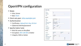 17
OpenVPN configuration
 Mode:
 Alice: Server
 Bob: Client
 Client sets peer: alice.example.com
 Authentication
 Certificates: Upload Cert, Key, CA Cert
 (Optional) Identity/password
 Specify Cipher Suite
 Must be same on Alice/Bob
 Encryption: AES-128-CBC or better
 Integrity: SHA1 or better
 