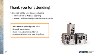 27
Thank you for attending!
 An email will be sent to you including
 Playback link to Webinar recording
 Contact information to your local Westermo dealer
Next webinar: February 20th, 2019
Network Segmentation
Divide your network into different
zones to strengthen your security defense
 