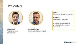4
Presenters
Niklas Mörth
Product manager,
Cybersecurity
Dr. Jon-Olov Vatn
Network applications expert
Topic:
Network-to-Network protection
Run-time:
45 minutes + questions
A webinar recording will be
provided after the session is
completed.
 