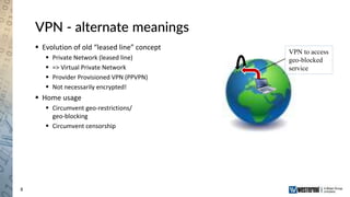 8
VPN - alternate meanings
 Evolution of old “leased line” concept
 Private Network (leased line)
 => Virtual Private Network
 Provider Provisioned VPN (PPVPN)
 Not necessarily encrypted!
 Home usage
 Circumvent geo-restrictions/
geo-blocking
 Circumvent censorship
VPN to access
geo-blocked
service
 