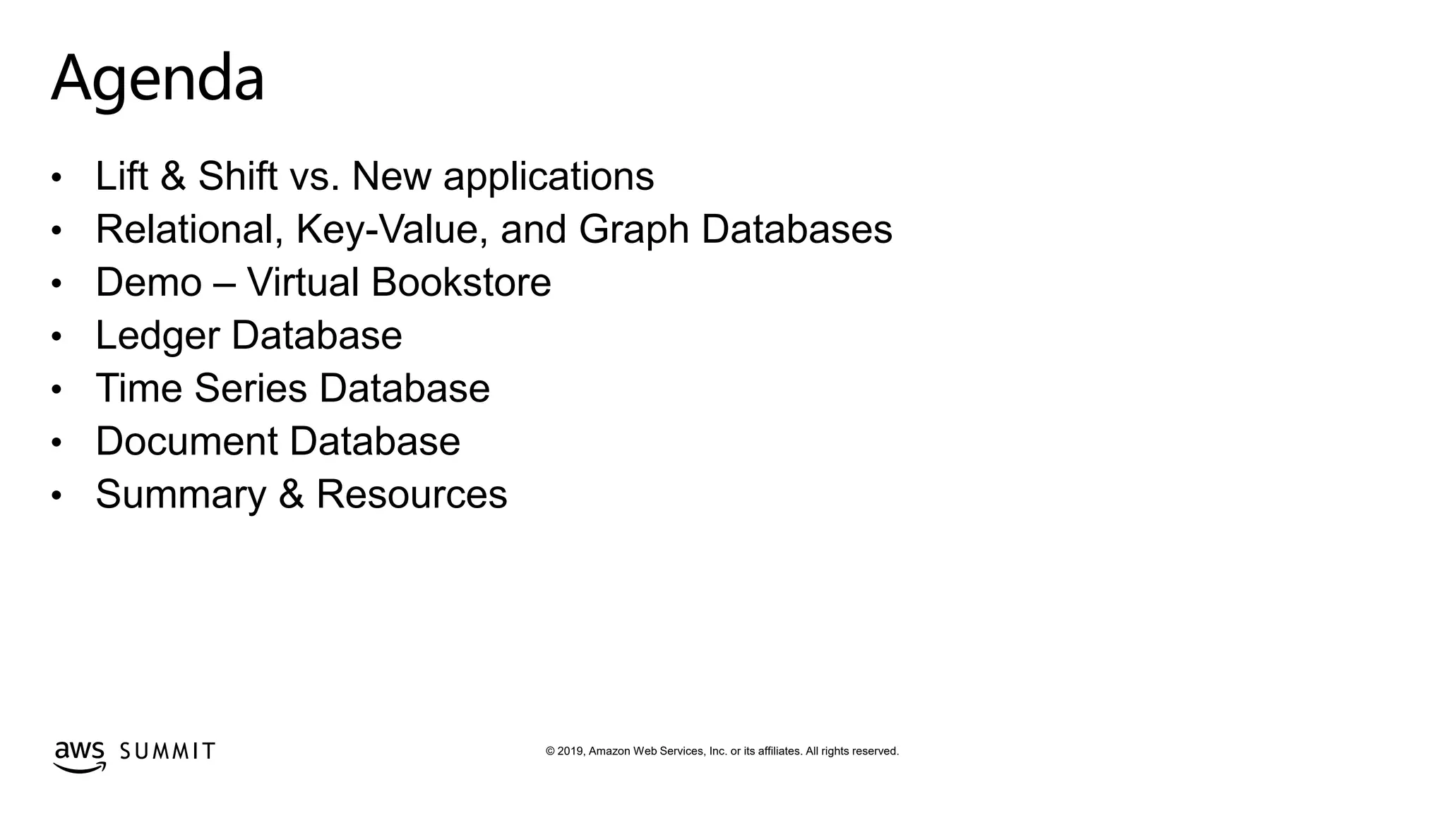 © 2019, Amazon Web Services, Inc. or its affiliates. All rights reserved.S U M M I T
Agenda
• Lift & Shift vs. New applications
• Relational, Key-Value, and Graph Databases
• Demo – Virtual Bookstore
• Ledger Database
• Time Series Database
• Document Database
• Summary & Resources
 