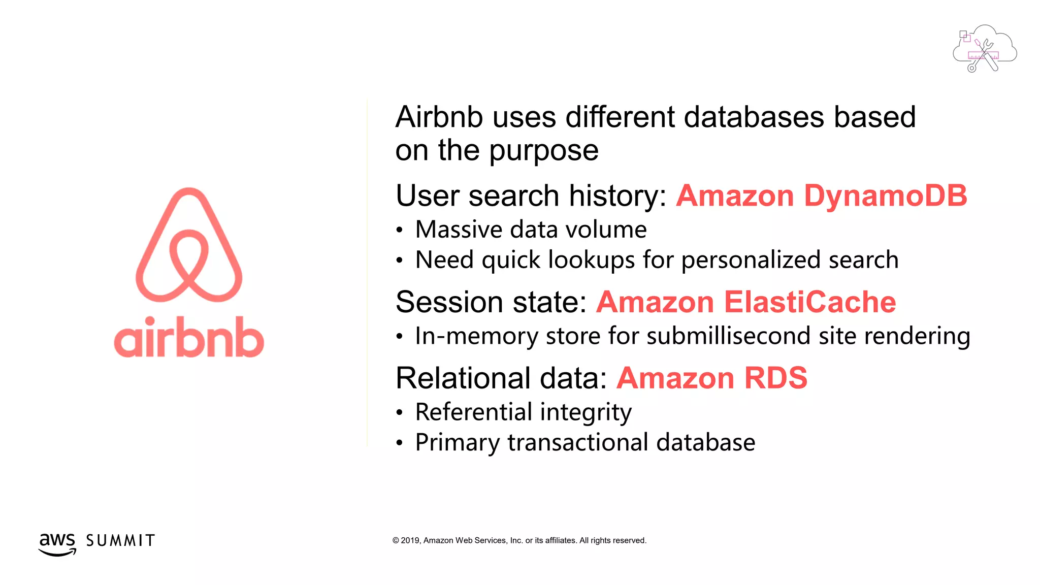 © 2019, Amazon Web Services, Inc. or its affiliates. All rights reserved.S U M M I T
Airbnb uses different databases based
on the purpose
User search history: Amazon DynamoDB
• Massive data volume
• Need quick lookups for personalized search
Session state: Amazon ElastiCache
• In-memory store for submillisecond site rendering
Relational data: Amazon RDS
• Referential integrity
• Primary transactional database
 