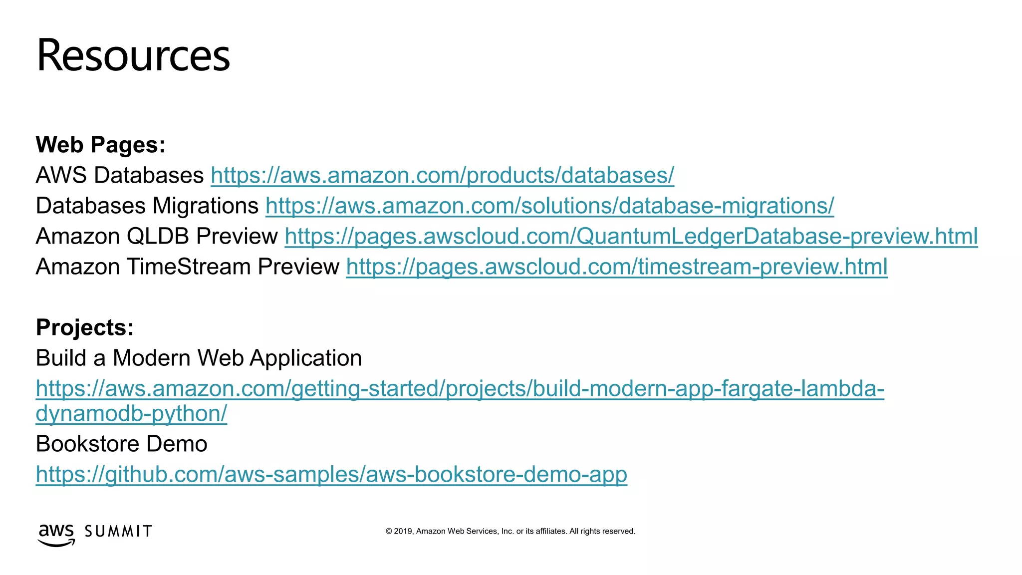 © 2019, Amazon Web Services, Inc. or its affiliates. All rights reserved.S U M M I T
Resources
Web Pages:
AWS Databases https://aws.amazon.com/products/databases/
Databases Migrations https://aws.amazon.com/solutions/database-migrations/
Amazon QLDB Preview https://pages.awscloud.com/QuantumLedgerDatabase-preview.html
Amazon TimeStream Preview https://pages.awscloud.com/timestream-preview.html
Projects:
Build a Modern Web Application
https://aws.amazon.com/getting-started/projects/build-modern-app-fargate-lambda-
dynamodb-python/
Bookstore Demo
https://github.com/aws-samples/aws-bookstore-demo-app
 