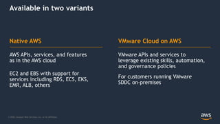 © 2020, Amazon Web Services, Inc. or its Affiliates.
VMware APIs and services to
leverage existing skills, automation,
and governance policies
For customers running VMware
SDDC on-premises
AWS APIs, services, and features
as in the AWS cloud
EC2 and EBS with support for
services including RDS, ECS, EKS,
EMR, ALB, others
Native AWS VMware Cloud on AWS
Available in two variants
 