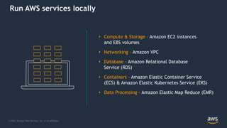 © 2020, Amazon Web Services, Inc. or its Affiliates.
• Compute & Storage - Amazon EC2 instances
and EBS volumes
• Networking - Amazon VPC
• Database - Amazon Relational Database
Service (RDS)
• Containers - Amazon Elastic Container Service
(ECS) & Amazon Elastic Kubernetes Service (EKS)
• Data Processing - Amazon Elastic Map Reduce (EMR)
Run AWS services locally
 