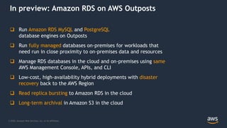 © 2020, Amazon Web Services, Inc. or its Affiliates.
In preview: Amazon RDS on AWS Outposts
 Run Amazon RDS MySQL and PostgreSQL
database engines on Outposts
 Run fully managed databases on-premises for workloads that
need run in close proximity to on-premises data and resources
 Manage RDS databases in the cloud and on-premises using same
AWS Management Console, APIs, and CLI
 Low-cost, high-availability hybrid deployments with disaster
recovery back to the AWS Region
 Read replica bursting to Amazon RDS in the cloud
 Long-term archival in Amazon S3 in the cloud
 
