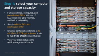 © 2020, Amazon Web Services, Inc. or its Affiliates.
Step 1: select your compute
and storage capacity
• Fully assembled, configured, and
pre-validated SKUs with mix of
EC2 instances, EBS volumes,
and built in networking
• Simply select a SKU and
submit your order
• Smallest configuration starting at 4x
m5.12xl + 2.7 TiB gp2 volumes, scale
to hundreds of racks in an Outpost
• View your order status on the
AWS Management Console
 
