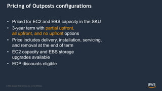 © 2020, Amazon Web Services, Inc. or its Affiliates.
Pricing of Outposts configurations
• Priced for EC2 and EBS capacity in the SKU
• 3-year term with partial upfront,
all upfront, and no upfront options
• Price includes delivery, installation, servicing,
and removal at the end of term
• EC2 capacity and EBS storage
upgrades available
• EDP discounts eligible
 