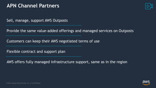 © 2020, Amazon Web Services, Inc. or its Affiliates.
APN Channel Partners
Sell, manage, support AWS Outposts
Provide the same value-added offerings and managed services on Outposts
Customers can keep their AWS negotiated terms of use
Flexible contract and support plan
AWS offers fully managed infrastructure support, same as in the region
 