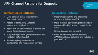 © 2020, Amazon Web Services, Inc. or its Affiliates.
APN Channel Partners for Outposts
Infrastructure Partners
• More partners closer to customers’
Outposts location
• Access to same AWS Outposts
training and certification
• Assist with on-site validation to ensure site
meets Outposts requirements
• Fully managed white glove installation and
validation before handoff
• Provide ongoing infrastructure
maintenance and replacement services
Colocation Partners
• Decommission at the end of contract
term and ship back to AWS
• Move-in install colocation, prebuilt and pre-
configured for high speed connectivity to
AWS
• Simple to order and on-board
• Billed as a monthly service similar to
AWS Marketplace solutions and included in
your AWS bill
 