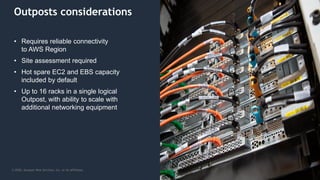 © 2020, Amazon Web Services, Inc. or its Affiliates.
Outposts considerations
• Requires reliable connectivity
to AWS Region
• Site assessment required
• Hot spare EC2 and EBS capacity
included by default
• Up to 16 racks in a single logical
Outpost, with ability to scale with
additional networking equipment
 