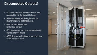 © 2020, Amazon Web Services, Inc. or its Affiliates.
Disconnected Outpost?
• EC2 and EBS will continue to run and
accessible via the Local Gateway
• API calls to the AWS Region will fail
(launching new instances, etc.)
• Metrics spooled locally
for limited period
• EC2 temporary security credentials will
expire after ~4 hours
• AWS Support will initiate a support case
upon disconnection
 