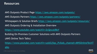 © 2020, Amazon Web Services, Inc. or its Affiliates.
Resources
AWS Outposts Product Page https://aws.amazon.com/outposts/
AWS Outposts Partners https://aws.amazon.com/outposts/partners/
Whitepapers & Solution Briefs https://aws.amazon.com/outposts/resources/
AWS Outposts Ordering & Installation Overview
https://www.youtube.com/watch?v=2cQncaijRoY
Building On-Premises Customer Solutions with AWS Outposts Partners
(AWS Online Tech Talks)
https://www.youtube.com/watch?v=uoUGj5qc_Pc&ab_channel=AWSOnlineTechT
alks
 