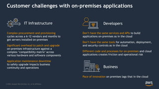 © 2020, Amazon Web Services, Inc. or its Affiliates.
Customer challenges with on-premises applications
Don’t have the same services and APIs to build
applications on-premises as in the cloud
Don’t have the same tools for automation, deployment,
and security controls as in the cloud
Different code and processes for on-premises and cloud
applications creates friction and operational risk
Complex procurement and provisioning
cycles across a 6–12 vendors and months to
get servers installed on-premises
Significant overhead to patch and upgrade
on-premises infrastructure against a
complex ‘compatibility matrix’ across
various hardware and software components
Application maintenance downtime
to safely upgrade impacts business
continuity and operations
Pace of innovation on premises lags that in the cloud
Business
DevelopersIT Infrastructure
 