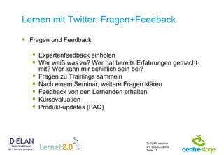 Lernen mit Twitter: Fragen+Feedback Fragen und Feedback Expertenfeedback einholen  Wer weiß was zu?  Wer hat bereits Erfahrungen gemacht mit? Wer kann mir behilflich sein bei? Fragen zu Trainings sammeln Nach einem Seminar, weitere Fragen klären  Feedback von den Lernenden erhalten  Kursevaluation Produkt-updates (FAQ) 