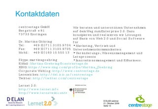 Kontaktdaten centrestage GmbH Bergstraße 81 73733 Esslingen Dr. Martina Göhring Tel: +49 (0) 711 3105 9704 Fax: +49 (0) 711 3105 9705 Mobil: +49 (0) 160 15 555 13 Skype: martinagoehring E-Mail:  [email_address] XING:  https:// www.xing.com / profile / Martina_Goehring Corporate Weblog:  http:// www.centrestage.de Lesezeichen:  http://del.icio.us/centrestage   Twitter:  http://twitter.com/centrestage Lernet 2.0: http://www.lernet.info   http://www.lernetwiki.centrestage.de   Wir beraten und unterstützen Unternehmen auf dem Weg zum Enterprise 2.0. Dazu konzipieren und realisieren wir Lösungen auf Basis von Web 2.0 und Social Software für Marketing, Vertrieb und Unternehmenskommunikation Veränderungs-, Wissensmanagement und Lernprozesse Innovationsmanagement und E-Business. 