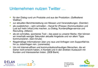 Unternehmen nutzen Twitter … für den Dialog rund um Produkte und aus der Produktion. (Saftkelterei Walther) zur aktuellen Berichterstattung von Messen und Veranstaltungen. (Daimler) als zusätzlichen – sehr schnellen – Kanal für (Presse-) Kommunikation und Lust auf mehr Infos/Links machen, zu Dialog, Kundenpflege-service und Recruiting. (Allianz) als ein schnelles, spontanes Tool – das passt zu unserer Marke. Hier können wir innerhalb weniger Sekunden aktuelle Angebote und vor allem Tipps kommunizieren. (last minute)  Regelmäßige Informationen über uns raus und Anfragen vom Supportfall bis hin zu Jobanfragen rein. (coremedia) Um mit Internet-affinen und kommunikationsfreudigen Menschen, die wir bisher nicht erreicht haben, in Kontakt und in den direkten Austausch mit Kunden und Interessierten treten. (SEB Bank) 