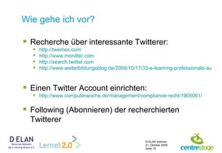 Wie gehe ich vor? Recherche über interessante Twitterer: http://twemes.com   http://www.monitter.com http://search.twitter.com http://www.weiterbildungsblog.de/2008/10/17/33-e-learning-professionals-auf-twitter/   Einen Twitter Account einrichten: http://www.computerwoche.de/management/compliance-recht/1905061/   Following (Abonnieren) der recherchierten Twitterer 
