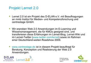 Projekt Lernet 2.0 Lernet 2.0 ist ein Projekt des D-ELAN e.V. mit Beauftragungen an mmb Institut für Medien- und Kompetenzforschung und centrestage GmbH. Wir erproben Web 2.0 Anwendungen im E-Learning und Wissensmanagement, die für KMUs geeignet sind, und transferieren diese Erfahrungen im Lernet-Blog, Lernet-Wiki und im Lernet-Twitter ( www.twitter.com/lernet ) sowie im Rahmen einer Deutschland-weiten Roadshow 2009. www.centrestage.de  ist in diesem Projekt beauftragt für Beratung, Konzeption und Realisierung der Web 2.0 Anwendungen. 