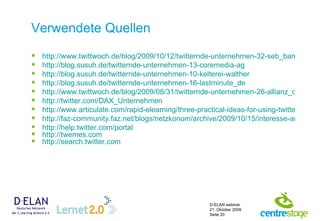 Verwendete Quellen http://www.twittwoch.de/blog/2009/10/12/twitternde-unternehmen-32-seb_bank http://blog.susuh.de/twitternde-unternehmen-13-coremedia-ag http://blog.susuh.de/twitternde-unternehmen-10-kelterei-walther http://blog.susuh.de/twitternde-unternehmen-16-lastminute_de http://www.twittwoch.de/blog/2009/08/31/twitternde-unternehmen-26-allianz_de http:// twitter.com / DAX_Unternehmen http://www.articulate.com/rapid-elearning/three-practical-ideas-for-using-twitter-in-e-learning/ http://faz-community.faz.net/blogs/netzkonom/archive/2009/10/15/interesse-an-twitter-waechst.aspx http:// help.twitter.com / portal http:// twemes.com   http://search.twitter.com 