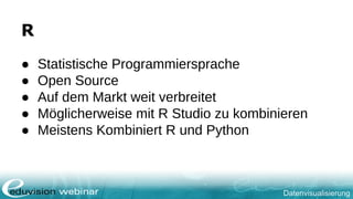 Datenvisualisierung
R
● Statistische Programmiersprache
● Open Source
● Auf dem Markt weit verbreitet
● Möglicherweise mit R Studio zu kombinieren
● Meistens Kombiniert R und Python
 