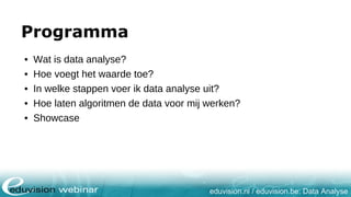 eduvision.nl / eduvision.be: Data Analyse
Programma
• Wat is data analyse?
• Hoe voegt het waarde toe?
• In welke stappen voer ik data analyse uit?
• Hoe laten algoritmen de data voor mij werken?
• Showcase
 