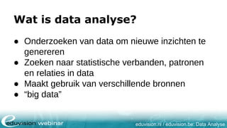 eduvision.nl / eduvision.be: Data Analyse
Wat is data analyse?
● Onderzoeken van data om nieuwe inzichten te
genereren
● Zoeken naar statistische verbanden, patronen
en relaties in data
● Maakt gebruik van verschillende bronnen
● “big data”
 
