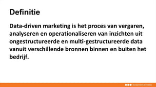 Definitie
Data-driven marketing is het proces van vergaren,
analyseren en operationaliseren van inzichten uit
ongestructureerde en multi-gestructureerde data
vanuit verschillende bronnen binnen en buiten het
bedrijf.
 