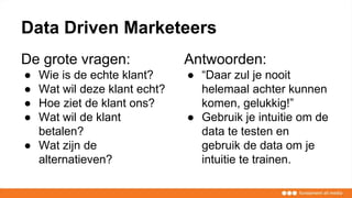 Data Driven Marketeers
De grote vragen:
● Wie is de echte klant?
● Wat wil deze klant echt?
● Hoe ziet de klant ons?
● Wat wil de klant
betalen?
● Wat zijn de
alternatieven?
Antwoorden:
● “Daar zul je nooit
helemaal achter kunnen
komen, gelukkig!”
● Gebruik je intuitie om de
data te testen en
gebruik de data om je
intuitie te trainen.
 