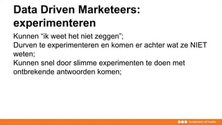 Data Driven Marketeers:
experimenteren
Kunnen “ik weet het niet zeggen”;
Durven te experimenteren en komen er achter wat ze NIET
weten;
Kunnen snel door slimme experimenten te doen met
ontbrekende antwoorden komen;
 