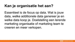 Kan je organisatie het aan?
Essentieel is de focus op data. Wat is jouw
data, welke additionele data genereer je en
welke data koop je. Doelstelling een lerende
marketing organisatie of marketing team te
creeren en meer verkopen.
 