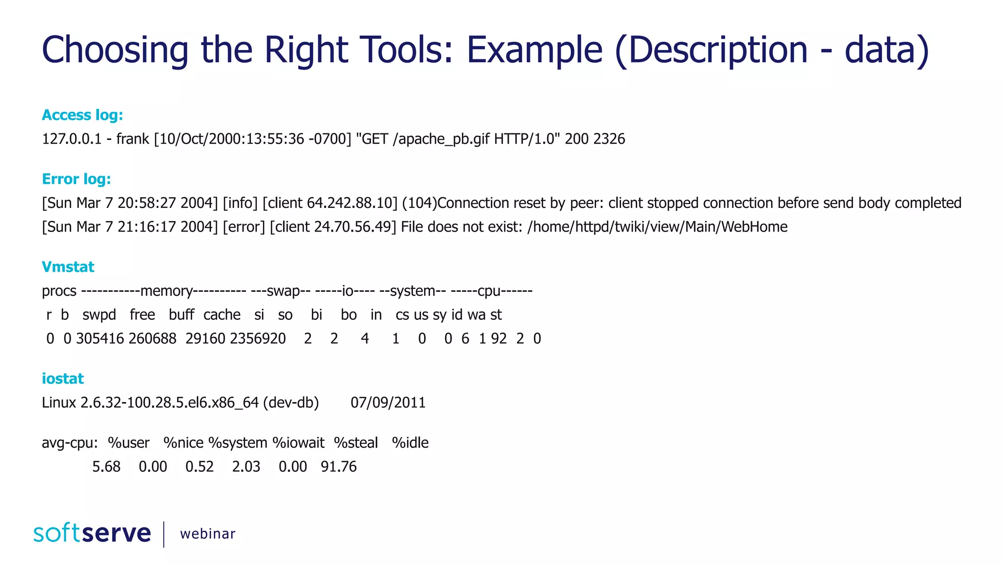 Choosing the Right Tools: Example (Description - data) Access log: 127.0.0.1 - frank [10/Oct/2000:13:55:36 -0700] "GET /apache_pb.gif HTTP/1.0" 200 2326 Error log: [Sun Mar 7 20:58:27 2004] [info] [client 64.242.88.10] (104)Connection reset by peer: client stopped connection before send body completed [Sun Mar 7 21:16:17 2004] [error] [client 24.70.56.49] File does not exist: /home/httpd/twiki/view/Main/WebHome Vmstat procs -----------memory---------- ---swap-- -----io---- --system-- -----cpu------ r b swpd free buff cache si so bi bo in cs us sy id wa st 0 0 305416 260688 29160 2356920 2 2 4 1 0 0 6 1 92 2 0 iostat Linux 2.6.32-100.28.5.el6.x86_64 (dev-db) 07/09/2011 avg-cpu: %user %nice %system %iowait %steal %idle 5.68 0.00 0.52 2.03 0.00 91.76 webinar 