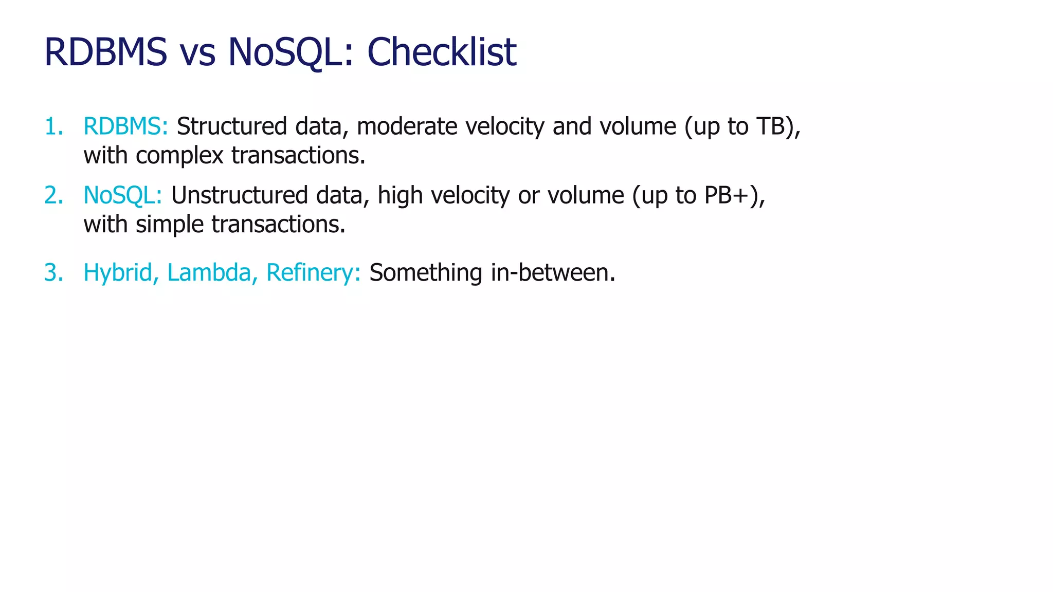 RDBMS vs NoSQL: Checklist 1. RDBMS: Structured data, moderate velocity and volume (up to TB), with complex transactions. 2. NoSQL: Unstructured data, high velocity or volume (up to PB+), with simple transactions. 3. Hybrid, Lambda, Refinery: Something in-between. 
