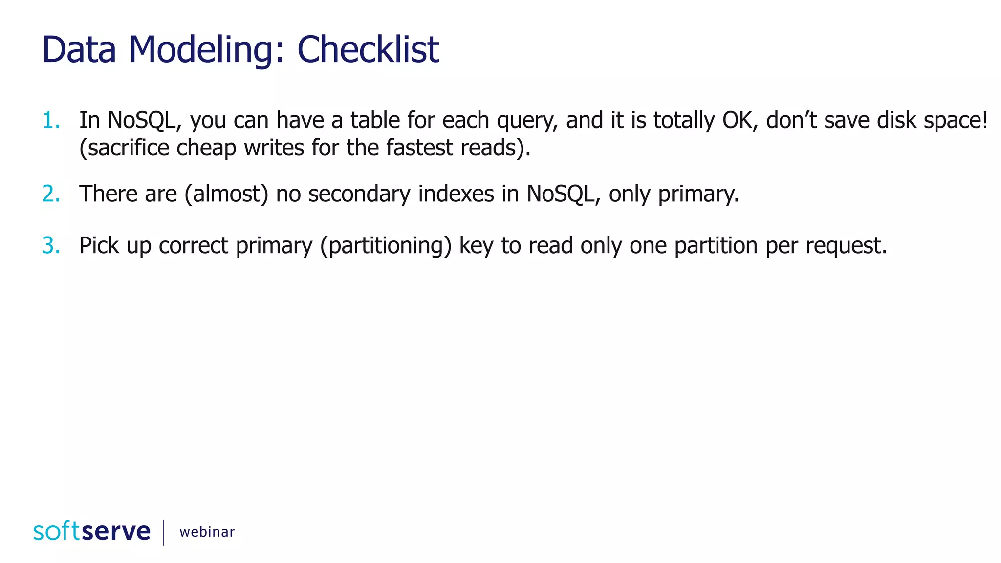 Data Modeling: Checklist 1. In NoSQL, you can have a table for each query, and it is totally OK, don’t save disk space! (sacrifice cheap writes for the fastest reads). 2. There are (almost) no secondary indexes in NoSQL, only primary. 3. Pick up correct primary (partitioning) key to read only one partition per request. webinar 
