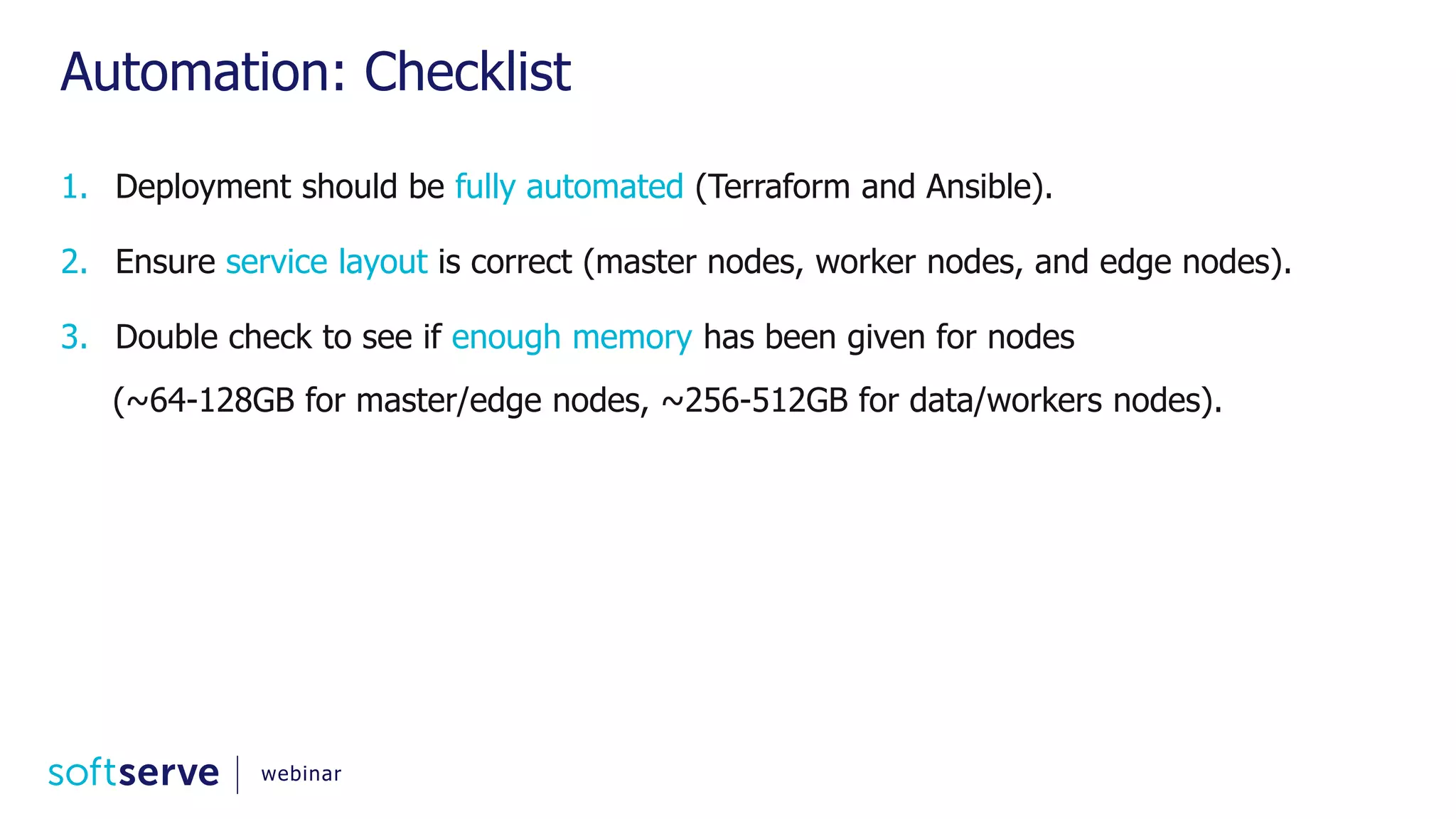 Automation: Checklist 1. Deployment should be fully automated (Terraform and Ansible). 2. Ensure service layout is correct (master nodes, worker nodes, and edge nodes). 3. Double check to see if enough memory has been given for nodes (~64-128GB for master/edge nodes, ~256-512GB for data/workers nodes). webinar 