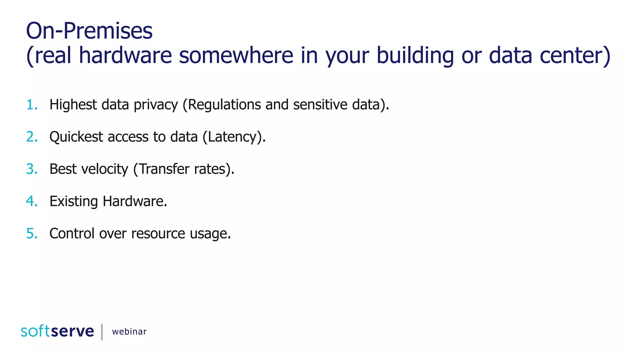 On-Premises (real hardware somewhere in your building or data center) 1. Highest data privacy (Regulations and sensitive data). 2. Quickest access to data (Latency). 3. Best velocity (Transfer rates). 4. Existing Hardware. 5. Control over resource usage. webinar 
