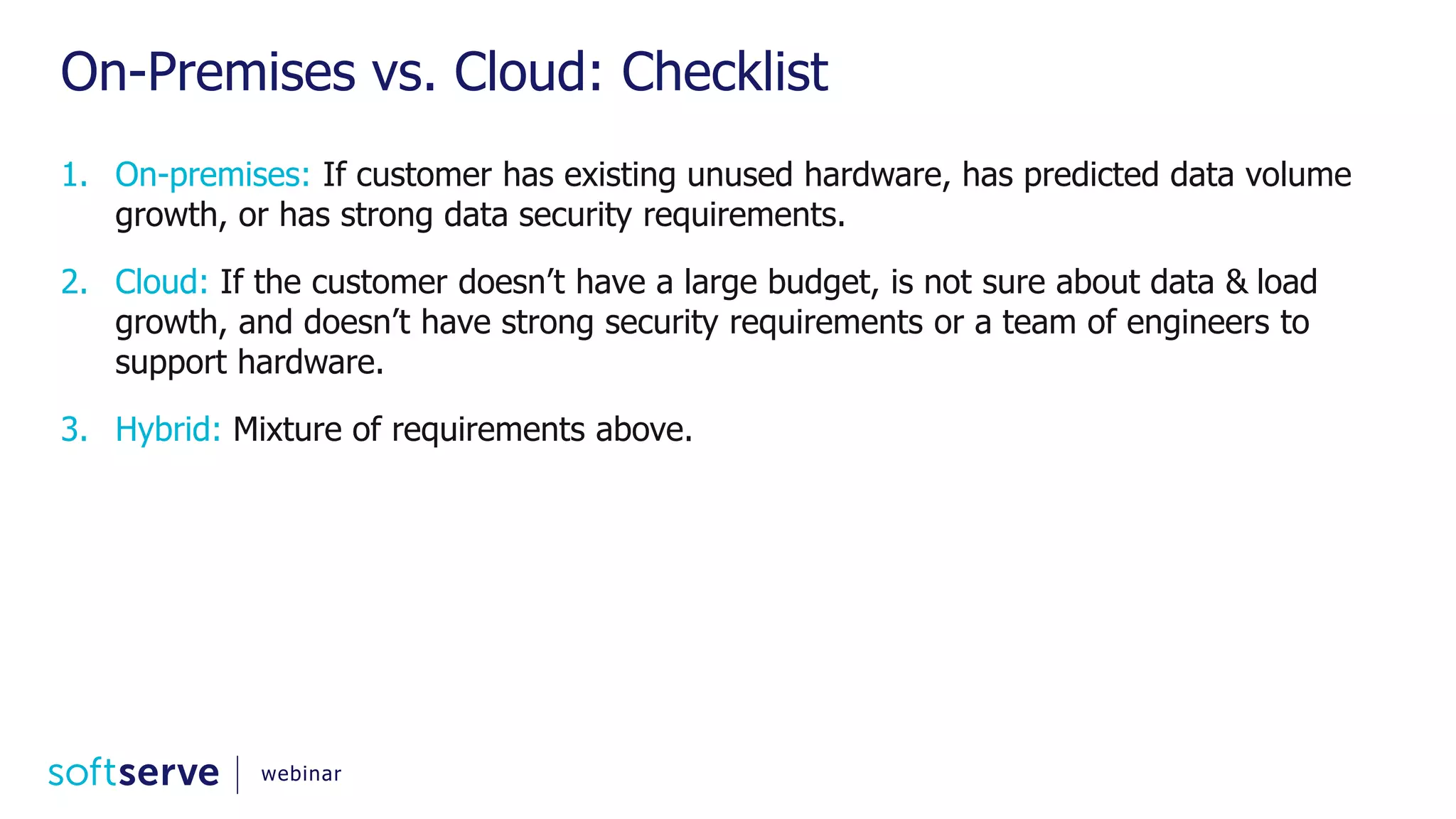 On-Premises vs. Cloud: Checklist 1. On-premises: If customer has existing unused hardware, has predicted data volume growth, or has strong data security requirements. 2. Cloud: If the customer doesn’t have a large budget, is not sure about data & load growth, and doesn’t have strong security requirements or a team of engineers to support hardware. 3. Hybrid: Mixture of requirements above. webinar 