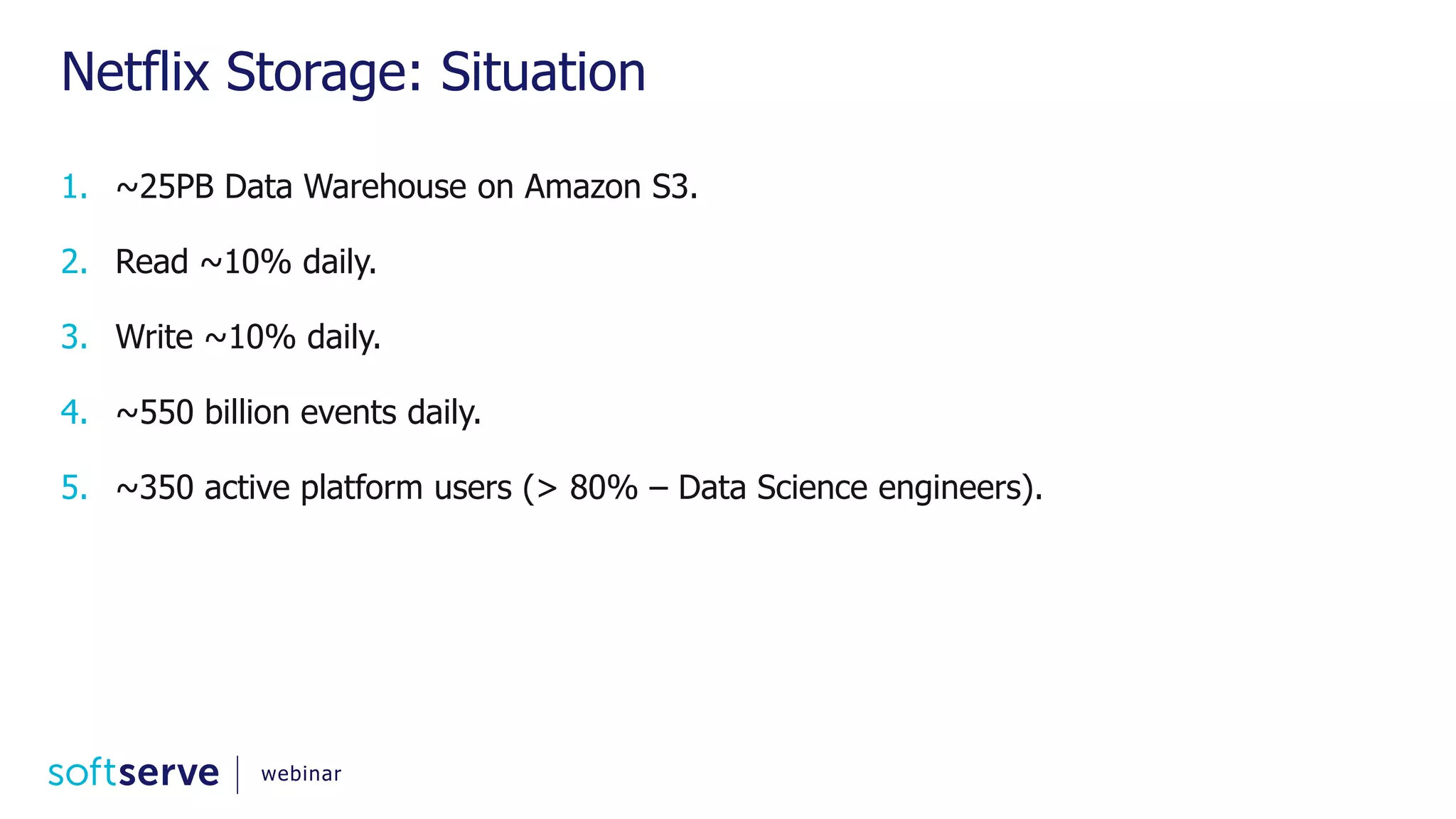 Netflix Storage: Situation 1. ~25PB Data Warehouse on Amazon S3. 2. Read ~10% daily. 3. Write ~10% daily. 4. ~550 billion events daily. 5. ~350 active platform users (> 80% – Data Science engineers). webinar 