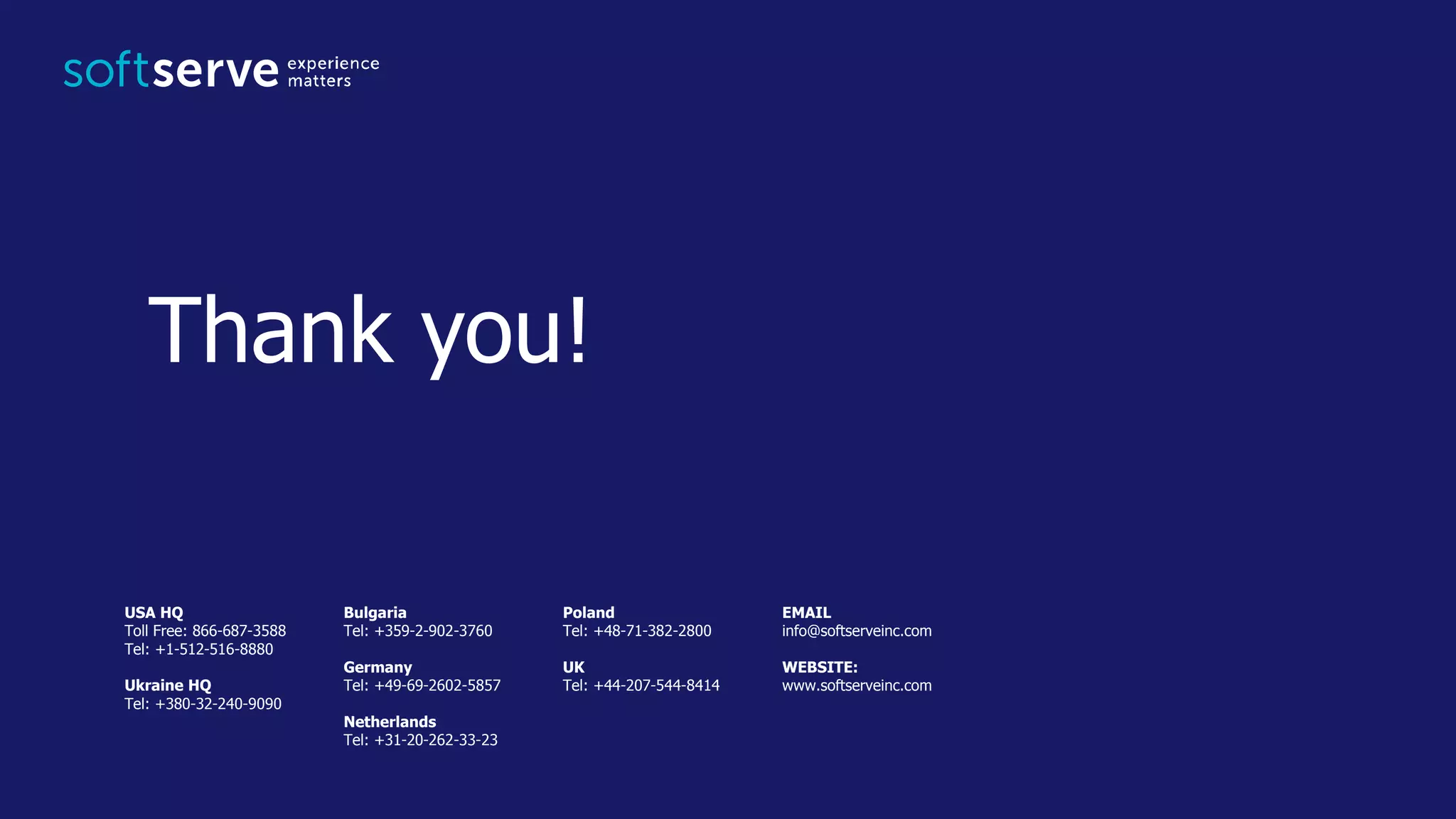 USA HQ Toll Free: 866-687-3588 Tel: +1-512-516-8880 Ukraine HQ Tel: +380-32-240-9090 Bulgaria Tel: +359-2-902-3760 Germany Tel: +49-69-2602-5857 Netherlands Tel: +31-20-262-33-23 Poland Tel: +48-71-382-2800 UK Tel: +44-207-544-8414 EMAIL info@softserveinc.com WEBSITE: www.softserveinc.com Thank you! 