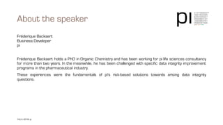 About the speaker
Fréderique Backaert
Business Developer
pi
Fréderique Backaert holds a PhD in Organic Chemistry and has been working for pi life sciences consultancy
for more than two years. In the meanwhile, he has been challenged with specific data integrity improvement
programs in the pharmaceutical industry.
These experiences were the fundamentals of pi's risk-based solutions towards arising data integrity questions.
18 | © 2016 pi pi | contact@3-14.com | www.3-14.com
 
