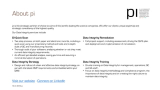 Our Data Integrity services include:
Data Integrity services
DI Quick Scan
• Two step process, on both paper and electronic records, including a
quick scan using our proprietary method and tools and in-depth audit
of QC and manufacturing records.
• Thorough audit of your software, analysing whether or not they meet
current data integrity requirements.
• An efficient yet detailed analysis, saving you time and assuring a
minimal disruption of operations.
Data Integrity Remediation
• Full project support, including assessment, driving the CAPA plan
and deployment and implementation of remediation
Data Integrity Strategy
• Design and roll-out of a lean and effective data integrity strategy, on
par with the latest GMP requirements and embedded within your
QMS
Data Integrity Training
• On-site training on Data Integrity for management, operations, QC
and QA staff .
• Focus on data integrity methodology and compliance program, the
importance of data integrity and on creating the right culture to
maintain data integrity.
19 | © 2016 pi pi | contact@3-14.com | www.3-14.com
 