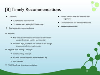 [B] Timely Recommendations
๏ Customer:
• a professional social network
• 35 millions users, adding 30,000+ each day
๏ Goal: up-to-date recommendations
• Scalable solution with real-time end-user
experience
• Low maintenance and reliable architecture
• 8-week implementation
65
๏ Problem:
• Real-time recommendation imperative to attract new
users and maintain positive user retention
• Clustered MySQL solution not scalable or fast enough
to support real-time requirements
๏ Upgrade from running a batch job
• initial hour-long batch job
• but then success happened, and it became a day
• then two days
๏ With Neo4j, real time recommendations
 