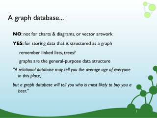 A graph database...
7
NO: not for charts & diagrams, or vector artwork
YES: for storing data that is structured as a graph
remember linked lists, trees?
graphs are the general-purpose data structure
“A relational database may tell you the average age of everyone
in this place,
but a graph database will tell you who is most likely to buy you a
beer.”
 