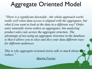 12
“There is a significant downside - the whole approach works
really well when data access is aligned with the aggregates, but
what if you want to look at the data in a different way? Order
entry naturally stores orders as aggregates, but analyzing
product sales cuts across the aggregate structure. The
advantage of not using an aggregate structure in the database
is that it allows you to slice and dice your data different ways
for different audiences.
This is why aggregate-oriented stores talk so much about map-
reduce.”
Martin Fowler
Aggregate Oriented Model
 