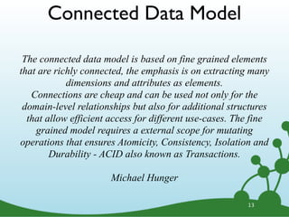 13
The connected data model is based on fine grained elements
that are richly connected, the emphasis is on extracting many
dimensions and attributes as elements.
Connections are cheap and can be used not only for the
domain-level relationships but also for additional structures
that allow efficient access for different use-cases. The fine
grained model requires a external scope for mutating
operations that ensures Atomicity, Consistency, Isolation and
Durability - ACID also known as Transactions.
Michael Hunger
Connected Data Model
 
